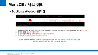 Copyright(c)2014 by ora-sysdba. All Page content is property of dbjongjin.lee 
Blog : http://ora-sysdba.tistory.com/ 
121 
 Duplicate Weedout 최적화 
MariaDB : 서브 쿼리 
select * from employees e 
where e.emp_no in (select s.emp_no from salaries s where s.salary > 150000); 
select e.* from employees e, salaries s 
where e.emp_no=s.emp_no and s.salary>150000 
group by e.emp_no; 
salaries 테이블의 프라이머리 키가(emp_no + from date)이므로 
salary가 15000 이상인 레코드를 salaries 테이블에서 조회화면 중복된 emp_no 발생 가능 
실제로 Duplicate Weedout 최적화 알고리즘은 원본 쿼리를 위와 같이 INNER JOIN + GROUP BY 절로 
바꿔서 실행하는 것과 동일한 작업으로 쿼리를 처리한다. 
1. salaries 테이블의 ix_salary 인덱스를 스캔해서 salary가 150000보다 큰 사원 검색하여 emplyoees 테이블 조인 실행 
2. 조인된 결과를 임시 테이블에 저장 
3. 임시 테이블에 저장된 결과에서 emp_no 기준으로 중복 제거 
4. 중복을 제거하고 남은 레코드를 최종적으로 반환 
 