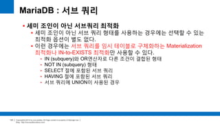 Copyright(c)2014 by ora-sysdba. All Page content is property of dbjongjin.lee 
Blog : http://ora-sysdba.tistory.com/ 
123 
MariaDB : 서브 쿼리 
 세미 조인이 아닌 서브쿼리 최적화 
 세미 조인이 아닌 서브 쿼리 형태를 사용하는 경우에는 선택할 수 있는 
최적화 옵션이 별도 없다. 
 이런 경우에는 서브 쿼리를 임시 테이블로 구체화하는 Materialization 
최적화나 IN-to-EXISTS 최적화만 사용할 수 있다. 
• IN (subquery)와 OR연산자로 다른 조건이 결합된 형태 
• NOT IN (subquery) 형태 
• SELECT 절에 포함된 서브 쿼리 
• HAVING 절에 포함된 서브 쿼리 
• 서브 쿼리에 UNION이 사용된 경우 
 