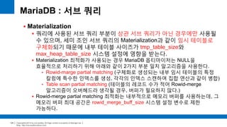 Copyright(c)2014 by ora-sysdba. All Page content is property of dbjongjin.lee 
Blog : http://ora-sysdba.tistory.com/ 
124 
MariaDB : 서브 쿼리 
 Materialization 
 쿼리에 사용된 서브 쿼리 부분이 상관 서브 쿼리가 아닌 경우에만 사용될 
수 있으며, 세미 조인 서브 쿼리의 Materialization과 같이 임시 테이블로 
구체화되기 때문에 내부 테이블 사이즈가 tmp_table_size와 
max_heap_table_size 시스템 설정에 영향을 받는다. 
 Materialization 최적화가 사용되는 경우 MariaDB 옵티마이저는 NULL을 
효율적으로 처리하기 위해 아래와 같이 2가지 부분 일치 알고리즘을 사용한다. 
• Rowid-marge partial matching (구체화로 생성되는 내부 임시 테이블의 특정 
칼럼에 특수한 인덱스를 생성, 각각의 인덱스 스캔하여 집합 연산과 같이 병합) 
• Table scan partial matching (테이블의 레코드 수가 적어 Rowid-merge 
알고리즘이 오버헤드라 생각될 경우, 버퍼가 필요하지 않다.) 
 Rowid-merge partial matching 최적화는 내부적으로 메모리 버퍼를 사용하는데, 그 
메모리 버퍼 최대 공간은 rowid_merge_buff_size 시스템 설정 변수로 제한 
가능하다. 
 