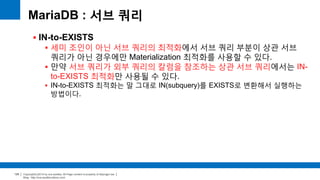 Copyright(c)2014 by ora-sysdba. All Page content is property of dbjongjin.lee 
Blog : http://ora-sysdba.tistory.com/ 
125 
MariaDB : 서브 쿼리 
 IN-to-EXISTS 
 세미 조인이 아닌 서브 쿼리의 최적화에서 서브 쿼리 부분이 상관 서브 
쿼리가 아닌 경우에만 Materialization 최적화를 사용할 수 있다. 
 만약 서브 쿼리가 외부 쿼리의 칼럼을 참조하는 상관 서브 쿼리에서는 IN-to- 
EXISTS 최적화만 사용될 수 있다. 
 IN-to-EXISTS 최적화는 말 그대로 IN(subquery)를 EXISTS로 변환해서 실행하는 
방법이다. 
 