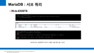 Copyright(c)2014 by ora-sysdba. All Page content is property of dbjongjin.lee 
Blog : http://ora-sysdba.tistory.com/ 
126 
MariaDB : 서브 쿼리 
 IN-to-EXISTS 
select * from employees e 
where e.emp_no in (select de.emp_no from dept_emp de where de.dept_no='d009') 
or e.first_name='Matt'; 
show warnings; 
select `employees`.`e`.`emp_no` AS `emp_no`, 
`employees`.`e`.`birth_date` AS `birth_date`, 
(생략) 
where (<expr_cache><`employees`.`e`.`emp_no`>(<in_optimizer>(`employees`.`e`.`emp_no`, 
<exists> 
(select `employees`.`de`.`emp_no` from `employees`.`dept_emp` `de` 
(생략) 
내부적으로 “<EXISTS>”처리가 사용된 것을 확인 할 수 있다. 
 