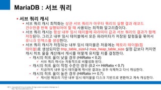 Copyright(c)2014 by ora-sysdba. All Page content is property of dbjongjin.lee 
Blog : http://ora-sysdba.tistory.com/ 
127 
MariaDB : 서브 쿼리 
 서브 쿼리 캐시 
 서브 쿼리 캐시 최적화는 상관 서브 쿼리가 아우터 쿼리의 실행 결과 레코드 
건수만큼 반복 실행되어야 할 때 사용되는 최적화 알고리즘이다. 
 서브 쿼리 캐시는 항상 내부 임시 테이블에 파라미터 값과 서브 쿼리의 결과가 함께 
저장된다. 그리고 내부 임시 테이블에서 모든 파라미터가 저장된 칼럼들을 묶어서 
유니크 인덱스를 생성한다. 
 서브 쿼리 캐시가 저장되는 내부 임시 테이블은 처음에는 메모리 테이블(힙 
테이블)로 생성되지만 tmp_table_size나 max_heap_table_size 설정 값보다 커지면 
캐시 히트 율을 계산해서 캐시를 어떻게 유지할 지를 결정한다. 
• 캐시의 히트 율이 낮을 경우 (HitRatio < 0.2) 
 서브 쿼리 캐시는 자동적으로 비활성화 된다. 
• 캐시의 히트 율이 적정 수준인 경우 (0.2 <= HitRatio < 0.7) 
 지금까지 내부 임시 테이블에 캐시된 결과는 모두 삭제하고 다시 캐싱한다. 
• 캐시의 히트 율이 높은 경우 (HitRatio >= 0.7) 
 캐시된 메모리 기반 내부 임시 테이블을 디스크 기반으로 변환하고 계속 캐싱한다. 
 