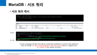 Copyright(c)2014 by ora-sysdba. All Page content is property of dbjongjin.lee 
Blog : http://ora-sysdba.tistory.com/ 
128 
MariaDB : 서브 쿼리 
 서브 쿼리 캐시 
select * from employees e 
where e.emp_no in (select de.emp_no from dept_emp de where de.dept_no='d009') 
or e.first_name='Matt'; 
show warnings; 
select `employees`.`e`.`emp_no` AS `emp_no`, 
`employees`.`e`.`birth_date` AS `birth_date`, 
(생략) 
where (<expr_cache><`employees`.`e`.`emp_no`>(<in_optimizer>(`employees`.`e`.`emp_no`, 
<exists> 
(select `employees`.`de`.`emp_no` from `employees`.`dept_emp` `de` 
(생략) 
여기에서 employees 테이블의 레코드를 한 건 읽을 때마다 EXISTS의 서브 쿼리가 매번 실행되었다. 
이때 서브 쿼리를 서브 쿼리의 실행 결과를 별도의 메모리에 캐싱하여 매번 다시 실행하지 않고, 
즉시 내용을 리턴하는 형태로 처리되었다. 
파라미터 
캐시 결과 
 