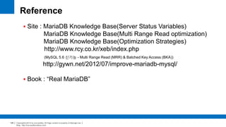 Copyright(c)2014 by ora-sysdba. All Page content is property of dbjongjin.lee 
Blog : http://ora-sysdba.tistory.com/ 
129 
Reference 
 Site : MariaDB Knowledge Base(Server Status Variables) 
MariaDB Knowledge Base(Multi Range Read optimization) 
MariaDB Knowledge Base(Optimization Strategies) 
http://www.rcy.co.kr/xeb/index.php 
(MySQL 5.6 신기능 - Multi Range Read (MRR) & Batched Key Access (BKA)) 
http://gywn.net/2012/07/improve-mariadb-mysql/ 
 Book : “Real MariaDB” 
 