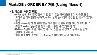 Copyright(c)2014 by ora-sysdba. All Page content is property of dbjongjin.lee 
Blog : http://ora-sysdba.tistory.com/ 
15 
MariaDB : ORDER BY 처리(Using filesort) 
 인덱스를 사용한 정렬 
 order by에 명시된 칼럼이 제일 먼저 읽는 테이블(조인이 사용된 경우 
드라이빙 테이블)에 속하고, order by의 순서대로 생성된 인덱스가 있어야 
한다. 
 또한 where 절에 첫 번째 읽는 테이블의 칼럼에 대한 조건이 있다면, 그 
조건과 order by는 같은 인덱스를 사용할 수 있어야 한다. 
 B-Tree 계열이 아닌, 해시 인덱스나 전문 검색 인덱스 등에서는 인덱스 
정렬이 불가하다. 
 여러 테이블일 경우에는 N-L Join 방식에서만 사용 가능하다. 
 