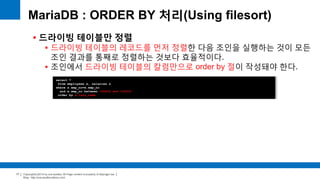Copyright(c)2014 by ora-sysdba. All Page content is property of dbjongjin.lee 
Blog : http://ora-sysdba.tistory.com/ 
17 
MariaDB : ORDER BY 처리(Using filesort) 
 드라이빙 테이블만 정렬 
 드라이빙 테이블의 레코드를 먼저 정렬한 다음 조인을 실행하는 것이 모든 
조인 결과를 통째로 정렬하는 것보다 효율적이다. 
 조인에서 드라이빙 테이블의 칼럼만으로 order by 절이 작성돼야 한다. 
select * 
from employees e, salaries s 
where s.emp_no=e.emp_no 
and e.emp_no between 100002 and 100010 
order by e.last_name 
 