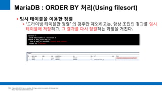 Copyright(c)2014 by ora-sysdba. All Page content is property of dbjongjin.lee 
Blog : http://ora-sysdba.tistory.com/ 
19 
MariaDB : ORDER BY 처리(Using filesort) 
 임시 테이블을 이용한 정렬 
 “드라이빙 테이블만 정렬” 의 경우만 제외하고는, 항상 조인의 결과를 임시 
테이블에 저장하고, 그 결과를 다시 정렬하는 과정을 거친다. 
select * 
from employees e, salaries s 
where s.emp_no=e.emp_no 
and e.emp_no between 100002 and 100010 
order by s.salary; 
 