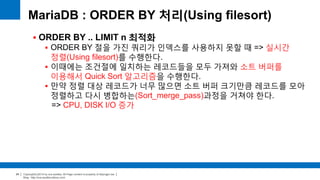 Copyright(c)2014 by ora-sysdba. All Page content is property of dbjongjin.lee 
Blog : http://ora-sysdba.tistory.com/ 
24 
MariaDB : ORDER BY 처리(Using filesort) 
 ORDER BY .. LIMIT n 최적화 
 ORDER BY 절을 가진 쿼리가 인덱스를 사용하지 못할 때 => 실시간 
정렬(Using filesort)를 수행한다. 
 이때에는 조건절에 일치하는 레코드들을 모두 가져와 소트 버퍼를 
이용해서 Quick Sort 알고리즘을 수행한다. 
 만약 정렬 대상 레코드가 너무 많으면 소트 버퍼 크기만큼 레코드를 모아 
정렬하고 다시 병합하는(Sort_merge_pass)과정을 거쳐야 한다. 
=> CPU, DISK I/O 증가 
 