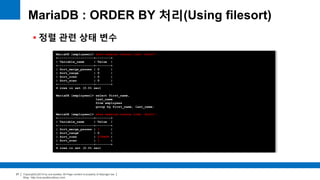 Copyright(c)2014 by ora-sysdba. All Page content is property of dbjongjin.lee 
Blog : http://ora-sysdba.tistory.com/ 
27 
MariaDB : ORDER BY 처리(Using filesort) 
 정렬 관련 상태 변수 
MariaDB [employees]> show session status like 'Sort%'; 
+-------------------+--------+ 
| Variable_name | Value | 
+-------------------+--------+ 
| Sort_merge_passes | 0 | 
| Sort_range | 0 | 
| Sort_rows | 0 | 
| Sort_scan | 0 | 
+-------------------+--------+ 
4 rows in set (0.01 sec) 
MariaDB [employees]> select first_name, 
last_name 
from employees 
group by first_name, last_name; 
MariaDB [employees]> show session status like 'Sort%'; 
+-------------------+--------+ 
| Variable_name | Value | 
+-------------------+--------+ 
| Sort_merge_passes | 1 | 
| Sort_range | 0 | 
| Sort_rows | 279408 | 
| Sort_scan | 1 | 
+-------------------+--------+ 
4 rows in set (0.01 sec) 
 