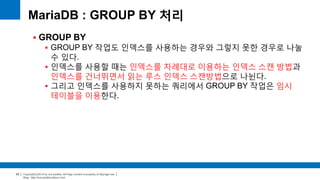 Copyright(c)2014 by ora-sysdba. All Page content is property of dbjongjin.lee 
Blog : http://ora-sysdba.tistory.com/ 
29 
MariaDB : GROUP BY 처리 
 GROUP BY 
 GROUP BY 작업도 인덱스를 사용하는 경우와 그렇지 못한 경우로 나눌 
수 있다. 
 인덱스를 사용할 때는 인덱스를 차례대로 이용하는 인덱스 스캔 방법과 
인덱스를 건너뛰면서 읽는 루스 인덱스 스캔방법으로 나뉜다. 
 그리고 인덱스를 사용하지 못하는 쿼리에서 GROUP BY 작업은 임시 
테이블을 이용한다. 
 