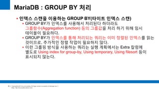 Copyright(c)2014 by ora-sysdba. All Page content is property of dbjongjin.lee 
Blog : http://ora-sysdba.tistory.com/ 
30 
MariaDB : GROUP BY 처리 
 인덱스 스캔을 이용하는 GROUP BY(타이트 인덱스 스캔) 
 GROUP BY가 인덱스를 사용해서 처리된다 하더라도 
그룹함수(Aggregation function) 등의 그룹값을 처리 하기 위해 임시 
테이블이 필요하다. 
 GROUP BY가 인덱스를 통해 처리되는 쿼리는 이미 정렬된 인덱스를 읽는 
것이므로, 추가적인 정렬 작업이 필요하지 않다. 
 이런 그룹핑 방식을 사용하는 쿼리는 실행 계획에서는 Extra 칼럼에 
별도로 Using index for group-by, Using temporary, Using filesort 등이 
표시되지 않는다. 
 