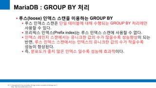 Copyright(c)2014 by ora-sysdba. All Page content is property of dbjongjin.lee 
Blog : http://ora-sysdba.tistory.com/ 
31 
MariaDB : GROUP BY 처리 
 루스(loose) 인덱스 스캔을 이용하는 GROUP BY 
 루스 인덱스 스캔은 단일 테이블에 대해 수행되는 GROUP BY 처리에만 
사용할 수 있다. 
 프리픽스 인덱스(Prefix index)는 루스 인덱스 스캔에 사용할 수 없다. 
 인덱스 레인지 스캔에서는 유니크한 값의 수가 많을수록 성능향상이 되는 
반면, 루스 인덱스 스캔에서는 인덱스의 유니크한 값의 수가 적을수록 
성능이 향상된다. 
 즉, 분포도가 좋지 않은 인덱스 일수록 성능에 효과적이다. 
 