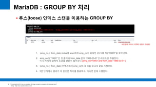 Copyright(c)2014 by ora-sysdba. All Page content is property of dbjongjin.lee 
Blog : http://ora-sysdba.tistory.com/ 
32 
MariaDB : GROUP BY 처리 
 루스(loose) 인덱스 스캔을 이용하는 GROUP BY 
select emp_no 
from salaries 
where from_date='1985-03-01' #(emp_no=10001 and from_date ‘1985-03-01’) 
group by emp_no; 
버전업에 따라서 최적화 방법이 향상됨 
1. (emp_no + from_date) index를 scan하여 emp_no의 유일한 값(그룹 키) “10001”을 찾아낸다. 
2. emp_no가 “10001”인 것 중에서 from_date 값이 ‘1985-03-01’인 레코드만 추출한다. 
이 단계에서 암묵적 조건절 변환이 벌어진다.(emp_no=10001 and from_date ‘1985-03-01’) 
3. (emp_no + from_date) 인덱스에서 emp_no의 그 다음 유니크 값을 가져온다. 
4. 3번 단계에서 결과가 더 없으면 처리를 종료하고, 아니면 반복 수행한다. 
 