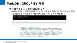 Copyright(c)2014 by ora-sysdba. All Page content is property of dbjongjin.lee 
Blog : http://ora-sysdba.tistory.com/ 
33 
MariaDB : GROUP BY 처리 
 임시 테이블을 사용하는 GROUP BY 
 GROUP BY의 기준 칼럼이 드라이빙 테이블에 있든 드리븐 테이블에 있든 
관계없이 인덱스를 전혀 사용하지 못할 때 이 방식이 사용된다. 
select e.last_name, avg(s.salary) 
from employees e, salaries s 
where s.emp_no=e.emp_no 
group by e.last_name; 
1. Employees 테이블을 풀 테이블 스캔 한다. 
2. 1 단계에서 읽은 employees 테이블의 emp_no 값을 이용해 salaries 테이블을 scan 한다. 
3. 2 단계에서 얻은 조인 결과 레코드를 임시 테이블에 저장한다. (이 때, 원본 쿼리의 GROUP 
BY 절에 사용된 컬럼과 SELECT 컬럼만 저장, GROUP BY 절에 사용된 칼럼으로 유니크 키 
생성, 즉 GROUP BY가 임시 테이블로 처리되면 임시 테이블은 항상 유니크 키를 가진다.) 
4. 1 ~ 3 단계까지 조인 완료 시점까지 반복한다. 완료되면 유니크 키 순으로 클라이언트에 
전송한다. 만약, ORDER BY 절에 명시된 컬럼과 같으면 정렬작업이 발생하지 않지만, 
상이하면 Filesort 과정을 거쳐 한번 더 정렬작업을 수행한다. 
 