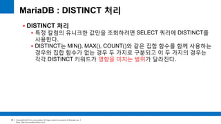 Copyright(c)2014 by ora-sysdba. All Page content is property of dbjongjin.lee 
Blog : http://ora-sysdba.tistory.com/ 
35 
MariaDB : DISTINCT 처리 
 DISTINCT 처리 
 특정 칼럼의 유니크한 값만을 조회하려면 SELECT 쿼리에 DISTINCT를 
사용한다. 
 DISTINCT는 MIN(), MAX(), COUNT()와 같은 집합 함수를 함께 사용하는 
경우와 집합 함수가 없는 경우 두 가지로 구분되고 이 두 가지의 경우는 
각각 DISTINCT 키워드가 영향을 미치는 범위가 달라진다. 
 