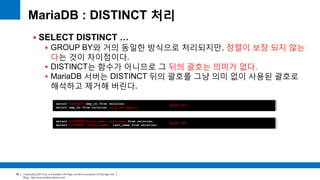 Copyright(c)2014 by ora-sysdba. All Page content is property of dbjongjin.lee 
Blog : http://ora-sysdba.tistory.com/ 
36 
MariaDB : DISTINCT 처리 
 SELECT DISTINCT … 
 GROUP BY와 거의 동일한 방식으로 처리되지만, 정렬이 보장 되지 않는 
다는 것이 차이점이다. 
 DISTINCT는 함수가 아니므로 그 뒤의 괄호는 의미가 없다. 
 MariaDB 서버는 DISTINCT 뒤의 괄호를 그냥 의미 없이 사용된 괄호로 
해석하고 제거해 버린다. 
select DISTINCT emp_no from salaries; 
select emp_no from salaries group by emp_no; 
동일한 쿼리 
select DISTINCT first_name, last_name from salaries; 
select DISTINCT (first_name), last_name from salaries; 
동일한 쿼리 
 
