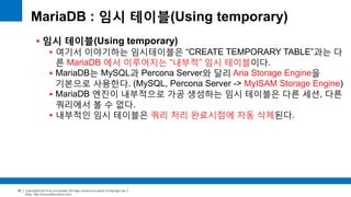 Copyright(c)2014 by ora-sysdba. All Page content is property of dbjongjin.lee 
Blog : http://ora-sysdba.tistory.com/ 
39 
MariaDB : 임시 테이블(Using temporary) 
 임시 테이블(Using temporary) 
 여기서 이야기하는 임시테이블은 “CREATE TEMPORARY TABLE”과는 다 
른 MariaDB 에서 이루어지는 “내부적” 임시 테이블이다. 
 MariaDB는 MySQL과 Percona Server와 달리 Aria Storage Engine을 
기본으로 사용한다. (MySQL, Percona Server -> MyISAM Storage Engine) 
 MariaDB 엔진이 내부적으로 가공 생성하는 임시 테이블은 다른 세션, 다른 
쿼리에서 볼 수 없다. 
 내부적인 임시 테이블은 쿼리 처리 완료시점에 자동 삭제된다. 
 