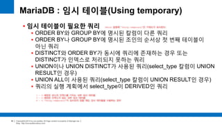 Copyright(c)2014 by ora-sysdba. All Page content is property of dbjongjin.lee 
Blog : http://ora-sysdba.tistory.com/ 
40 
MariaDB : 임시 테이블(Using temporary) 
 임시 테이블이 필요한 쿼리 
 ORDER BY와 GROUP BY에 명시된 칼럼이 다른 쿼리 
 ORDER BY나 GROUP BY에 명시된 조인의 순서상 첫 번째 테이블이 
아닌 쿼리 
 DISTINCT와 ORDER BY가 동시에 쿼리에 존재하는 경우 또는 
DISTINCT가 인덱스로 처리되지 못하는 쿼리 
 UNION이나 UNION DISTINCT가 사용된 쿼리(select_type 칼럼이 UNION 
RESULT인 경우) 
 UNION ALL이 사용된 쿼리(select_type 칼럼이 UNION RESULT인 경우) 
 쿼리의 실행 계획에서 select_type이 DERIVED인 쿼리 
Extra 칼럼에 “Using temporary”인 키워드가 표시된다. 
1 ~ 4 패턴은 유니크 인덱스를 가지는 내부 임시 테이블 
5 ~ 6 패턴은 인덱스가 없는 내부 임시 테이블 
4 ~ 6 “Using temporary”가 표시되지 않을 때도 임시 테이블을 사용하는 경우 
 