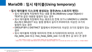 Copyright(c)2014 by ora-sysdba. All Page content is property of dbjongjin.lee 
Blog : http://ora-sysdba.tistory.com/ 
41 
MariaDB : 임시 테이블(Using temporary) 
 임시 테이블이 디스크에 생성되는 경우(Aria 스토리지 엔진) 
 임시 테이블에 저장해야 하는 내용 중 BLOB(Binary Large Object)나 
TEXT와 같은 대용량 컬럼이 있는 경우 
 임시 테이블에 저장해야 하는 레코드의 전체 크기나 UNION이나 UNION 
ALL에서 SELECT 되는 칼럼 중에서 길이가 512바이트 이상인 크기의 
칼럼이 있는 경우 
 GROUP BY나 DISTINCT 칼럼에서 512바이트 이상인 크기의 칼럼이 있는 
경우 
 임시 테이블에 저장할 데이터의 전체 크기(데이터의 바이트 크기)가 
mp_table_size 또는 max_heap_table_size 시스템 변수 값 보다 큰 경우 
1 ~ 3 패턴은 처음부터 디스크에 Aria 스토리지 엔진을 사용해서 내부 임시 테이블이 만들어지는 경우 
4 패턴은 MEMORY 스토리지 엔진을 이용해 메모리에 내부 임시 테이블이 생성되지만 테이블의 크기가 시스템 설정 값을 넘어서는 순간 디스크에 Aria 테이블로 변환된다. 
 