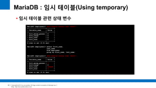 Copyright(c)2014 by ora-sysdba. All Page content is property of dbjongjin.lee 
Blog : http://ora-sysdba.tistory.com/ 
43 
MariaDB : 임시 테이블(Using temporary) 
 임시 테이블 관련 상태 변수 
MariaDB [employees]> show session status like 'Sort%'; 
+-------------------+--------+ 
| Variable_name | Value | 
+-------------------+--------+ 
| Sort_merge_passes | 0 | 
| Sort_range | 0 | 
| Sort_rows | 0 | 
| Sort_scan | 0 | 
+-------------------+--------+ 
4 rows in set (0.01 sec) 
MariaDB [employees]> select first_name, 
last_name 
from employees 
group by first_name, last_name; 
MariaDB [employees]> show session status like 'Sort%'; 
+-------------------+--------+ 
| Variable_name | Value | 
+-------------------+--------+ 
| Sort_merge_passes | 1 | 
| Sort_range | 0 | 
| Sort_rows | 279408 | 
| Sort_scan | 1 | 
+-------------------+--------+ 
4 rows in set (0.01 sec) 
 