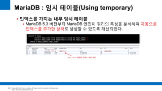 Copyright(c)2014 by ora-sysdba. All Page content is property of dbjongjin.lee 
Blog : http://ora-sysdba.tistory.com/ 
44 
MariaDB : 임시 테이블(Using temporary) 
 인덱스를 가지는 내부 임시 테이블 
 MariaDB 5.3 버전부터 MariaDB 엔진이 쿼리의 특성을 분석하여 자동으로 
인덱스를 추가한 상태로 생성할 수 있도록 개선되었다. 
select * from 
(select dept_name from departments group by dept_name) x, 
(select dept_name from departments group by dept_name) y 
where x.dept_name=y.dept_name; 
(x) 
(y) 
dept_name 칼럼에 인덱스 생성 확인 
 