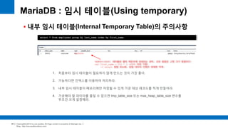Copyright(c)2014 by ora-sysdba. All Page content is property of dbjongjin.lee 
Blog : http://ora-sysdba.tistory.com/ 
45 
MariaDB : 임시 테이블(Using temporary) 
 내부 임시 테이블(Internal Temporary Table)의 주의사항 
select * from employees group by last_name order by first_name; 
1. 처음부터 임시 테이블이 필요하지 않게 만드는 것이 가장 좋다. 
2. 가능하다면 인덱스를 이용하여 처리하라. 
3. 내부 임시 테이블이 메모리에만 저장될 수 있게 가공 대상 레코드를 적게 만들어라. 
4. 가공해야 할 데이터를 줄일 수 없으면 tmp_table_size 또는 max_heap_table_size 변수를 
무조건 크게 설정해라. 
MEMORY(HEAP) 테이블로 물리 메모리에 생성되는 경우, 모든 칼럼은 고정 크기 칼럼이다. 
ex) first_name = 512 * 3 (UTF8 이라 가정) 
>> select 컬럼 최소화, 칼럼 데이터 선정은 최대한 작게. 
 