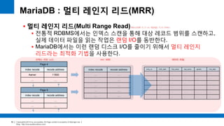 Copyright(c)2014 by ora-sysdba. All Page content is property of dbjongjin.lee 
Blog : http://ora-sysdba.tistory.com/ 
52 
MariaDB : 멀티 레인지 리드(MRR) 
 멀티 레인지 리드(Multi Range Read) 
 전통적 RDBMS에서는 인덱스 스캔을 통해 대상 레코드 범위를 스캔하고, 
실제 데이터 파일을 읽는 작업은 랜덤 I/O를 동반한다. 
 MariaDB에서는 이런 랜덤 디스크 I/O를 줄이기 위해서 멀티 레인지 
리드라는 최적화 기법을 사용한다. 
MariaDB 5.3 or MySQL 5.6 Over 
Page 4 
index recode recode address 
Aamer 11800 
… … 
Page 5 
index recode recode address 
… … 
… … 
인덱스 리프 노드 MRR 버퍼 
index recode recode address 
… … 
… … 
… … 
… … 
… … 
데이터 파일 
emp_no birth_date first_name last_name gender hire_date 
… … … … … … 
… … … … … … 
… … … … … … 
… … … … … … 
… … … … … … 
… … … … … … 
 