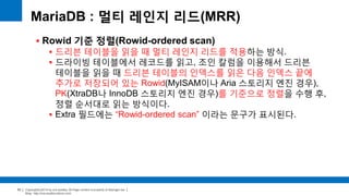 Copyright(c)2014 by ora-sysdba. All Page content is property of dbjongjin.lee 
Blog : http://ora-sysdba.tistory.com/ 
53 
MariaDB : 멀티 레인지 리드(MRR) 
 Rowid 기준 정렬(Rowid-ordered scan) 
 드리븐 테이블을 읽을 때 멀티 레인지 리드를 적용하는 방식. 
 드라이빙 테이블에서 레코드를 읽고, 조인 칼럼을 이용해서 드리븐 
테이블을 읽을 때 드리븐 테이블의 인덱스를 읽은 다음 인덱스 끝에 
추가로 저장되어 있는 Rowid(MyISAM이나 Aria 스토리지 엔진 경우), 
PK(XtraDB나 InnoDB 스토리지 엔진 경우)를 기준으로 정렬을 수행 후, 
정렬 순서대로 읽는 방식이다. 
 Extra 필드에는 “Rowid-ordered scan” 이라는 문구가 표시된다. 
 