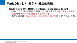 Copyright(c)2014 by ora-sysdba. All Page content is property of dbjongjin.lee 
Blog : http://ora-sysdba.tistory.com/ 
57 
MariaDB : 멀티 레인지 리드(MRR) 
 Key와 Rowid 모두 정렬(Key-ordered, Rowid-ordered scan) 
 멀티 레인지 리드가 배치 키 액세스 조인에 사용되면 Key와 Rowid 모두를 
정렬해서 데이터 파일 랜덤 읽기를 최소화한다. 
 Extra 필드에는 “key-ordered Rowid-ordered scan”이라는 문구가 표시된다. 
 