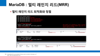 Copyright(c)2014 by ora-sysdba. All Page content is property of dbjongjin.lee 
Blog : http://ora-sysdba.tistory.com/ 
60 
MariaDB : 멀티 레인지 리드(MRR) 
 멀티 레인지 리드 최적화와 정렬 
set join_cache_level=8; 
set optimizer_switch='mrr=ON'; 
set optimizer_switch='mrr_sort_keys=ON'; 
set optimizer_switch='join_cache_hashed=ON'; 
set optimizer_switch='join_cache_bka=ON'; 
-- // Rowid-ordered scan 
select * from employees 
where first_name>='A' and first_name<'B' 
order by first_name; 
-- // Rowid-ordered scan 
select * from employees 
where first_name>='A' and first_name<'B'; 
-- // order by first_name; 
멀티 레인지 리드 최적화보다는 인덱스 순서대로 
읽으면서 별도의 정렬을 수행하지 않는 것이 더 
비용이 적게 든다고 예측 
 