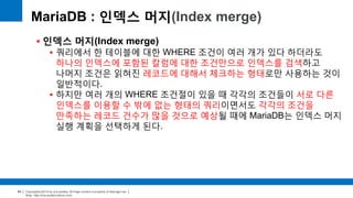 Copyright(c)2014 by ora-sysdba. All Page content is property of dbjongjin.lee 
Blog : http://ora-sysdba.tistory.com/ 
64 
MariaDB : 인덱스 머지(Index merge) 
 인덱스 머지(Index merge) 
 쿼리에서 한 테이블에 대한 WHERE 조건이 여러 개가 있다 하더라도 
하나의 인덱스에 포함된 칼럼에 대한 조건만으로 인덱스를 검색하고 
나머지 조건은 읽혀진 레코드에 대해서 체크하는 형태로만 사용하는 것이 
일반적이다. 
 하지만 여러 개의 WHERE 조건절이 있을 때 각각의 조건들이 서로 다른 
인덱스를 이용할 수 밖에 없는 형태의 쿼리이면서도 각각의 조건을 
만족하는 레코드 건수가 많을 것으로 예상될 때에 MariaDB는 인덱스 머지 
실행 계획을 선택하게 된다. 
 