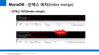Copyright(c)2014 by ora-sysdba. All Page content is property of dbjongjin.lee 
Blog : http://ora-sysdba.tistory.com/ 
65 
MariaDB : 인덱스 머지(Index merge) 
 인덱스 머지(Index merge) 
select * 
from employees 
where first_name='Matt‘ 
and hire_date between '1995-01-01' and '2000-01-01‘; 
first_name match rows : 233 
Hire_date match rows : 34028 
set optimizer_switch='index_merge_sort_intersection=on'; 
select * from employees 
where first_name between 'A' and 'B' 
and hire_date between '1995-01-01' and '2000-01-01'; 
Optimization 
 