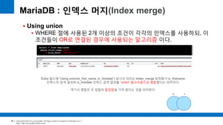 Copyright(c)2014 by ora-sysdba. All Page content is property of dbjongjin.lee 
Blog : http://ora-sysdba.tistory.com/ 
66 
 Using union 
 WHERE 절에 사용된 2개 이상의 조건이 각각의 인덱스를 사용하되, 이 
조건들이 OR로 연결된 경우에 사용되는 알고리즘 이다. 
MariaDB : 인덱스 머지(Index merge) 
select * from employees 
where first_name=‘Matt’ 
or hire_date='1987-03-31‘; 
Extra 필드에 “Using union(ix_first_name, ix_hiredate”) 표시의 의미는 Index_merge 최적화가 ix_firstname 
인덱스의 검색 결과와 ix_hiredate 인덱스 검색 결과를 “union“ 알고리즘으로 병합했다는 의미이다. 
여기서 병합은 두 집합의 합집합을 가져 왔다는 것을 의미한다. 
 