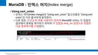 Copyright(c)2014 by ora-sysdba. All Page content is property of dbjongjin.lee 
Blog : http://ora-sysdba.tistory.com/ 
68 
MariaDB : 인덱스 머지(Index merge) 
 Using sort_union 
 인덱스 머지(Index merge)의 “Using sort_union” 알고리즘은 “Using sort 
union”과 거의 흡사하게 동작한다. 
 다른 점은, 우선순위 큐를 사용하지 못하여 MariaDB 서버는 두 집합의 
결과에서 중복을 제거하기 위하여 각 집합을 emp_no 칼럼으로 정렬한 
다음 중복제거를 수행한다. 
select * from employees 
where first_name='Matt' 
or hire_date between '1987-03-01’ and '1987-03-31'; 
hire_date로는 정렬되어 있지만, emp_no 칼럼 
으로는 정렬되어 있지 않다 (범위 조건) 
 