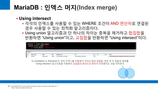 Copyright(c)2014 by ora-sysdba. All Page content is property of dbjongjin.lee 
Blog : http://ora-sysdba.tistory.com/ 
69 
MariaDB : 인덱스 머지(Index merge) 
 Using intersect 
 각각의 인덱스를 사용할 수 있는 WHERE 조건이 AND 연산자로 연결된 
경우 사용할 수 있는 최적화 알고리즘이다. 
 Using union 알고리즘과 단 하나의 차이는 중복을 제거하고 합집합을 
반환하면 “Using union”이고, 교집합을 반환하면 “Using intersect”이다. 
select * from employees 
where first_name='Matt’ 
and hire_date='1991-07-22’; 
Ix_hiredate와 ix_firstname 두 개의 인덱스를 이용해서 각각의 결과 집합을 만든 후 두 집합의 결과를 
“Using intersect” 알고리즘을 이용해서 교집합의 레코드만 찾아서 리턴했다는 것을 의미한다. 
 