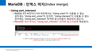 Copyright(c)2014 by ora-sysdba. All Page content is property of dbjongjin.lee 
Blog : http://ora-sysdba.tistory.com/ 
70 
MariaDB : 인덱스 머지(Index merge) 
 Using sort_intersect 
 MySQL 5.5 버전이나 5.6 버전에서는 “Using union”이 사용될 수 없는 
경우에는 “Using sort_union”이 있지만, “Using intersect”이 사용될 수 없는 
경우에는 “Using sort_intersect” 최적화 알고리즘이 제공되지 않는다. 
 MariaDB 10.0 부터는 “Using sort_intersect” 최적화 알고리즘이 제공된다. 
select * 
from employees 
where first_name like 'Matt%‘ 
and hire_date='1991-07-22'; 
두 집합의 결과를 employees 테이블의 프리미어 키인 emp_no 칼럼으로 정렬한 다음 
교집합만 필터링해서 사용자에게 반환한 것이다. 
 