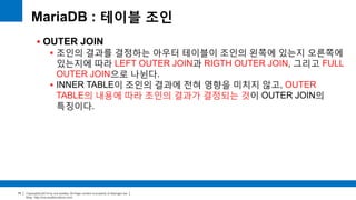 Copyright(c)2014 by ora-sysdba. All Page content is property of dbjongjin.lee 
Blog : http://ora-sysdba.tistory.com/ 
75 
MariaDB : 테이블 조인 
 OUTER JOIN 
 조인의 결과를 결정하는 아우터 테이블이 조인의 왼쪽에 있는지 오른쪽에 
있는지에 따라 LEFT OUTER JOIN과 RIGTH OUTER JOIN, 그리고 FULL 
OUTER JOIN으로 나뉜다. 
 INNER TABLE이 조인의 결과에 전혀 영향을 미치지 않고, OUTER 
TABLE의 내용에 따라 조인의 결과가 결정되는 것이 OUTER JOIN의 
특징이다. 
 