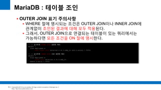 Copyright(c)2014 by ora-sysdba. All Page content is property of dbjongjin.lee 
Blog : http://ora-sysdba.tistory.com/ 
79 
MariaDB : 테이블 조인 
 OUTER JOIN 표기 주의사항 
 WHERE 절에 명시되는 조건은 OUTER JOIN이나 INNER JOIN에 
관계없이 조인된 결과에 대해 모두 적용된다. 
 그래서, OUTER JOIN으로 연결되는 테이블이 있는 쿼리에서는 
가능하다면 모든 조건을 ON 절에 명시한다. 
-- // 순수하게 OUTER JOIN 표현한 쿼리 
select * 
from employees e 
left outer join salaries s on s.emp_no and s.salary > 5000; 
-- // 순수하게 INNER JOIN 으로 표현한 쿼리 
select * 
from employees e 
inner join salaries s on s.emp_no 
where s.salry > 5000; 
 