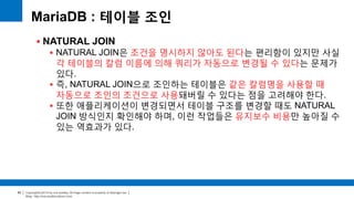Copyright(c)2014 by ora-sysdba. All Page content is property of dbjongjin.lee 
Blog : http://ora-sysdba.tistory.com/ 
80 
MariaDB : 테이블 조인 
 NATURAL JOIN 
 NATURAL JOIN은 조건을 명시하지 않아도 된다는 편리함이 있지만 사실 
각 테이블의 칼럼 이름에 의해 쿼리가 자동으로 변경될 수 있다는 문제가 
있다. 
 즉, NATURAL JOIN으로 조인하는 테이블은 같은 칼럼명을 사용할 때 
자동으로 조인의 조건으로 사용돼버릴 수 있다는 점을 고려해야 한다. 
 또한 애플리케이션이 변경되면서 테이블 구조를 변경할 때도 NATURAL 
JOIN 방식인지 확인해야 하며, 이런 작업들은 유지보수 비용만 높아질 수 
있는 역효과가 있다. 
 