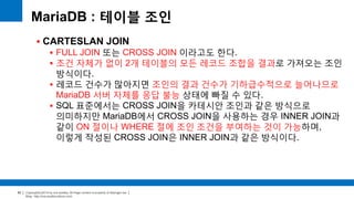 Copyright(c)2014 by ora-sysdba. All Page content is property of dbjongjin.lee 
Blog : http://ora-sysdba.tistory.com/ 
82 
MariaDB : 테이블 조인 
 CARTESLAN JOIN 
 FULL JOIN 또는 CROSS JOIN 이라고도 한다. 
 조건 자체가 없이 2개 테이블의 모든 레코드 조합을 결과로 가져오는 조인 
방식이다. 
 레코드 건수가 많아지면 조인의 결과 건수가 기하급수적으로 늘어나므로 
MariaDB 서버 자체를 응답 불능 상태에 빠질 수 있다. 
 SQL 표준에서는 CROSS JOIN을 카테시안 조인과 같은 방식으로 
의미하지만 MariaDB에서 CROSS JOIN을 사용하는 경우 INNER JOIN과 
같이 ON 절이나 WHERE 절에 조인 조건을 부여하는 것이 가능하며, 
이렇게 작성된 CROSS JOIN은 INNER JOIN과 같은 방식이다. 
 