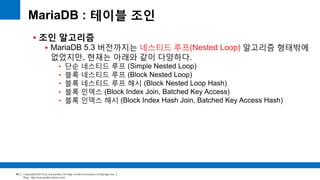 Copyright(c)2014 by ora-sysdba. All Page content is property of dbjongjin.lee 
Blog : http://ora-sysdba.tistory.com/ 
84 
MariaDB : 테이블 조인 
 조인 알고리즘 
 MariaDB 5.3 버전까지는 네스티드 루프(Nested Loop) 알고리즘 형태밖에 
없었지만, 현재는 아래와 같이 다양하다. 
• 단순 네스티드 루프 (Simple Nested Loop) 
• 블록 네스티드 루프 (Block Nested Loop) 
• 블록 네스티드 루프 해시 (Block Nested Loop Hash) 
• 블록 인덱스 (Block Index Join, Batched Key Access) 
• 블록 인덱스 해시 (Block Index Hash Join, Batched Key Access Hash) 
 
