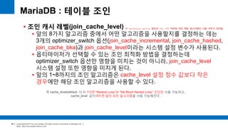 Copyright(c)2014 by ora-sysdba. All Page content is property of dbjongjin.lee 
Blog : http://ora-sysdba.tistory.com/ 
86 
MariaDB : 테이블 조인 
 조인 캐시 레벨(join_cache_level) 
 앞의 8가지 알고리즘 중에서 어떤 알고리즘을 사용할지를 결정하는 데는 
3개의 optimizer_switch 옵션(join_cache_incremental, join_cache_hashed, 
join_cache_bka)과 join_cache_level이라는 시스템 설정 변수가 사용된다. 
 옵티마이저가 선택할 수 있는 조인 최적화 방법을 결정하는데 
optimizer_switch 옵션만 영향을 미치는 것이 아니라, join_cache_level 
시스템 설정 또한 영향을 미치게 된다. 
 앞의 1~8까지의 조인 알고리즘은 cache_level 설정 정수 값보다 작은 
경우에만 해당 조인 알고리즘을 사용할 수 있다. 
즉 cache_level(default :1) 이 1이면 “Nested Loop”와 “flat Block Nested Loop” 조인만 사용 가능하고, 
cache_level 값이 8이면 앞의 모든 알고리즘을 사용 가능해진다. 
각 optimizer_switch 옵션의 ON, OFF 여부에 따라 해당 알고리즘의 사용 여부가 판단됨. 
 