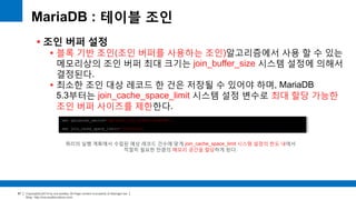 Copyright(c)2014 by ora-sysdba. All Page content is property of dbjongjin.lee 
Blog : http://ora-sysdba.tistory.com/ 
87 
MariaDB : 테이블 조인 
 조인 버퍼 설정 
 블록 기반 조인(조인 버퍼를 사용하는 조인)알고리즘에서 사용 할 수 있는 
메모리상의 조인 버퍼 최대 크기는 join_buffer_size 시스템 설정에 의해서 
결정된다. 
 최소한 조인 대상 레코드 한 건은 저장될 수 있어야 하며, MariaDB 
5.3부터는 join_cache_space_limit 시스템 설정 변수로 최대 할당 가능한 
조인 버퍼 사이즈를 제한한다. 
set optimizer_switch='optimize_join_buffer_size=ON'; 
set join_cache_space_limit=5*1024*1024; 
쿼리의 실행 계획에서 수립된 예상 레코드 건수에 맞게 join_cache_space_limit 시스템 설정의 한도 내에서 
적절히 필요한 만큼의 메모리 공간을 할당하게 된다. 
 