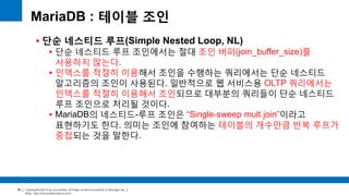 Copyright(c)2014 by ora-sysdba. All Page content is property of dbjongjin.lee 
Blog : http://ora-sysdba.tistory.com/ 
88 
MariaDB : 테이블 조인 
 단순 네스티드 루프(Simple Nested Loop, NL) 
 단순 네스티드 루프 조인에서는 절대 조인 버퍼(join_buffer_size)를 
사용하지 않는다. 
 인덱스를 적절히 이용해서 조인을 수행하는 쿼리에서는 단순 네스티드 
알고리즘의 조인이 사용된다. 일반적으로 웹 서비스용 OLTP 쿼리에서는 
인덱스를 적절히 이용해서 조인되므로 대부분의 쿼리들이 단순 네스티드 
루프 조인으로 처리될 것이다. 
 MariaDB의 네스티드-루프 조인은 “Single-sweep mult join”이라고 
표현하기도 한다. 의미는 조인에 참여하는 테이블의 개수만큼 반복 루프가 
중첩되는 것을 말한다. 
 
