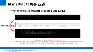 Copyright(c)2014 by ora-sysdba. All Page content is property of dbjongjin.lee 
Blog : http://ora-sysdba.tistory.com/ 
89 
MariaDB : 테이블 조인 
 단순 네스티드 루프(Simple Nested Loop, NL) 
select d.dept_name, e.first_name 
from departments d, employees e, dept_emp de 
where de.dept_no=d.dept_no 
and e.emp_no=de.emp_no; 
FOR ( record1 IN departments ) { 
FOR ( record2 IN dept_emp && record2.dept_no = record1.dept_no) { 
FOR ( record3 IN employees && record3.emp_no = record2.emp_no) { 
RETURN (record1.dept_name, record3.first_name) 
} 
} 
} 
의사 코드로 변경 
3번 중첩되긴 했지만, 전체적으로 반복 루프는 1개다. 
즉, 반복 루프를 돌면서 레코드 단위로 모든 조인 대상 테이블을 차례대로 읽는 방식을 “Single-sweep multi join”이라고 한다. 
조인에서 드리븐 테이블들은 단순히 드라이빙 테이블의 레코드를 읽는 순서대로 검색(Lookup)만 한다. 
 
