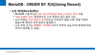 Copyright(c)2014 by ora-sysdba. All Page content is property of dbjongjin.lee 
Blog : http://ora-sysdba.tistory.com/ 
9 
MariaDB : ORDER BY 처리(Using filesort) 
 소트 버퍼(Sort Buffer) 
 MariaDB 기본적으로 내부 임시테이블은 Aria 스토리지 엔진 사용 
 “sort_buffer_size” 환경변수로 소트 버퍼의 공간 설정 가능. 
 소트 버퍼는 세션 메모리 영역이므로 커넥션이 많을 수록, 정렬 작업이 
많을수록 메모리 부족 현상이 발생한다. 
 소트 버퍼 크기는 256KB ~ 512KB 사이가 최적의 성능.(각자 환경에 따라 
차이가 발생할 수 있음) 
 