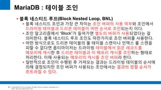 Copyright(c)2014 by ora-sysdba. All Page content is property of dbjongjin.lee 
Blog : http://ora-sysdba.tistory.com/ 
90 
MariaDB : 테이블 조인 
 블록 네스티드 루프(Block Nested Loop, BNL) 
 블록 네스티드 조인과 가장 큰 차이는 조인 버퍼의 사용 여부와 조인에서 
드라이빙 테이블과 드리븐 테이블이 어떤 순서로 조인되는지 이다. 
 조인 알고리즘에서 “Block”가 들어가면 별도의 버퍼가 사용되었다는 걸 
의미한다. 블록 네스티드 루프 조인도 마찬가지로 조인 버퍼를 사용한다. 
 어떤 방식으로도 드리븐 테이블의 풀 테이블 스캔이나 인덱스 풀 스캔을 
피할 수 없다면 옵티마이저는 드라이빙 테이블에서 읽은 레코드를 
메모리에 캐시한 후 드리븐 테이블과 이 메모리 캐시를 조인하는 형태로 
처리한다. 이때 사용되는 메모리의 캐시를 조인 버퍼라 한다. 
 일반적으로 조인이 수행된 후 가져오는 결과는 드라이빙 테이블의 순서에 
의해 결정되지만 조인 버퍼가 사용되는 조인에서는 결과의 정렬 순서가 
흐트러질 수 있다. 
 