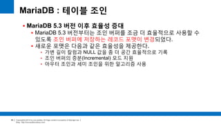 Copyright(c)2014 by ora-sysdba. All Page content is property of dbjongjin.lee 
Blog : http://ora-sysdba.tistory.com/ 
99 
MariaDB : 테이블 조인 
 MariaDB 5.3 버전 이후 효율성 증대 
 MariaDB 5.3 버전부터는 조인 버퍼를 조금 더 효율적으로 사용할 수 
있도록 조인 버퍼에 저장하는 레코드 포맷이 변경되었다. 
 새로운 포맷은 다음과 같은 효율성을 제공한다. 
• 가변 길이 칼럼과 NULL 값을 좀 더 공간 효율적으로 기록 
• 조인 버퍼의 증분(Incremental) 모드 지원 
• 아우터 조인과 세미 조인을 위한 알고리즘 사용 
 