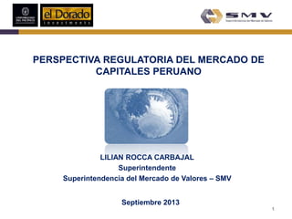 LILIAN ROCCA CARBAJAL
Superintendente
Superintendencia del Mercado de Valores – SMV
Septiembre 2013
PERSPECTIVA REGULATORIA DEL MERCADO DE
CAPITALES PERUANO
1
 