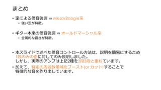 まとめ
• 歪による倍音強調 ⇒ Mesa/Boogie系
• 強い歪が特徴。
• ギター本来の倍音強調 ⇒ オールドマーシャル系
• 金属的な響きが特徴。
• 本スライドで述べた倍音コントロール方法は、説明を簡易にするため
1段のみの歪に対してのみ説明しました。
しかし、実際のアンプは上記2種を2段3段と重ねています。
• 加えて、特定の周波数帯域をブースト(or カット)することで
特徴的な音を作り出しています。
 